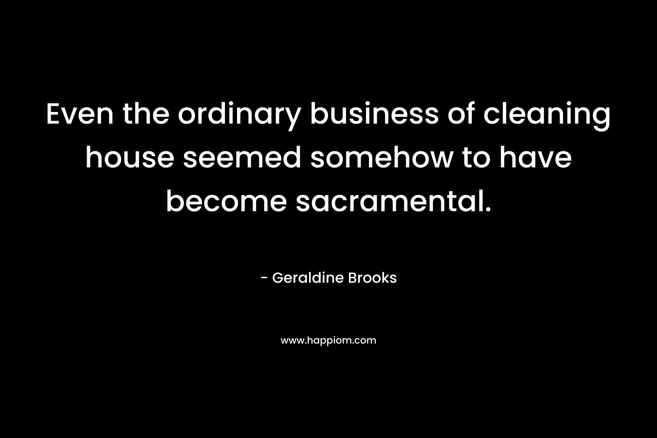Even the ordinary business of cleaning house seemed somehow to have become sacramental. – Geraldine Brooks