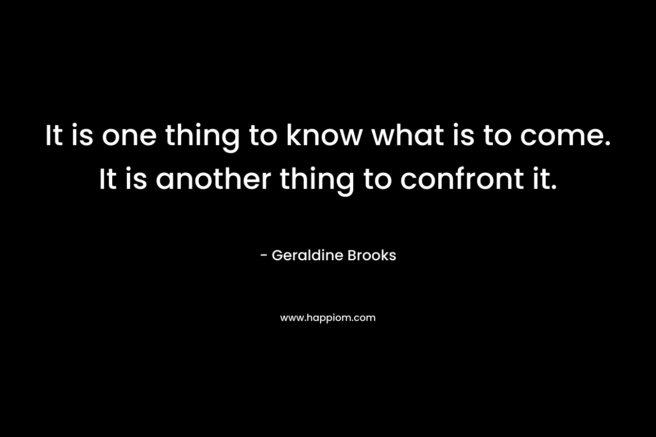 It is one thing to know what is to come. It is another thing to confront it. – Geraldine Brooks