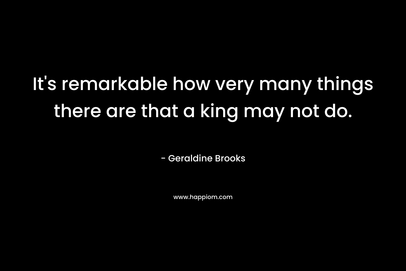 It’s remarkable how very many things there are that a king may not do. – Geraldine Brooks