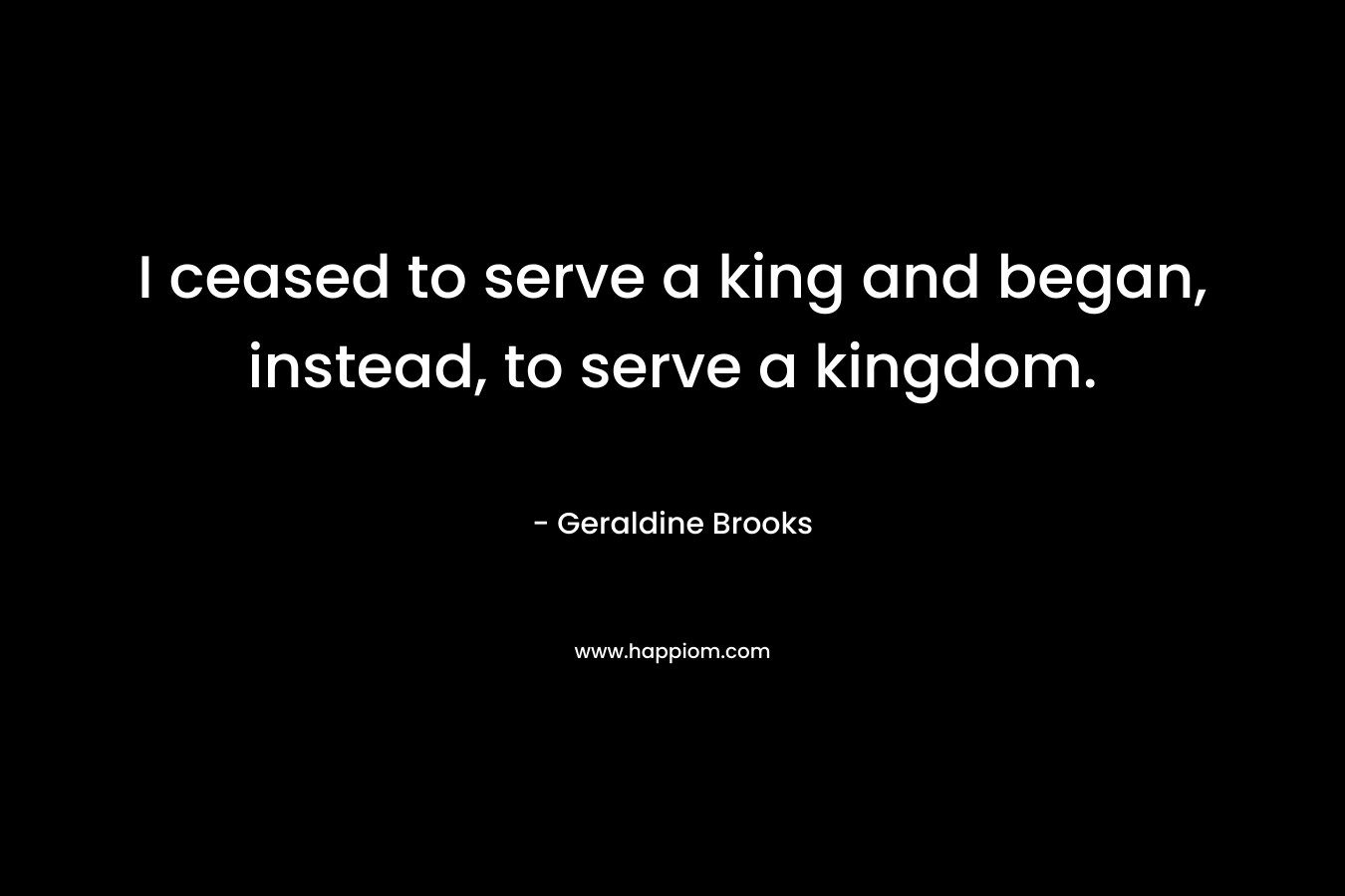 I ceased to serve a king and began, instead, to serve a kingdom. – Geraldine Brooks