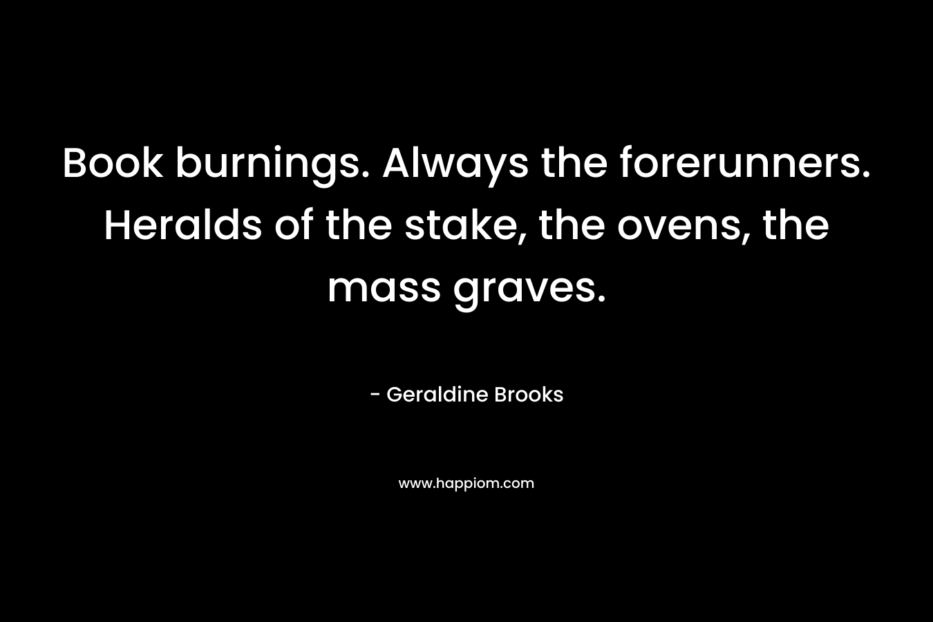 Book burnings. Always the forerunners. Heralds of the stake, the ovens, the mass graves.