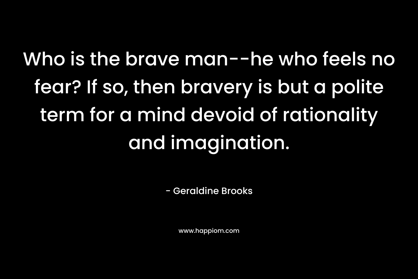Who is the brave man--he who feels no fear? If so, then bravery is but a polite term for a mind devoid of rationality and imagination.