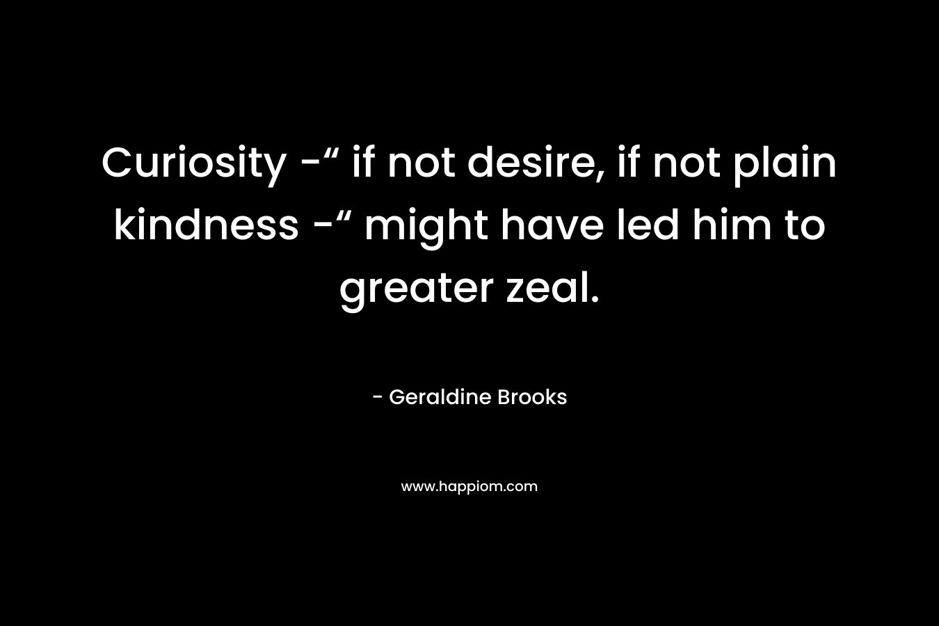 Curiosity -“ if not desire, if not plain kindness -“ might have led him to greater zeal.