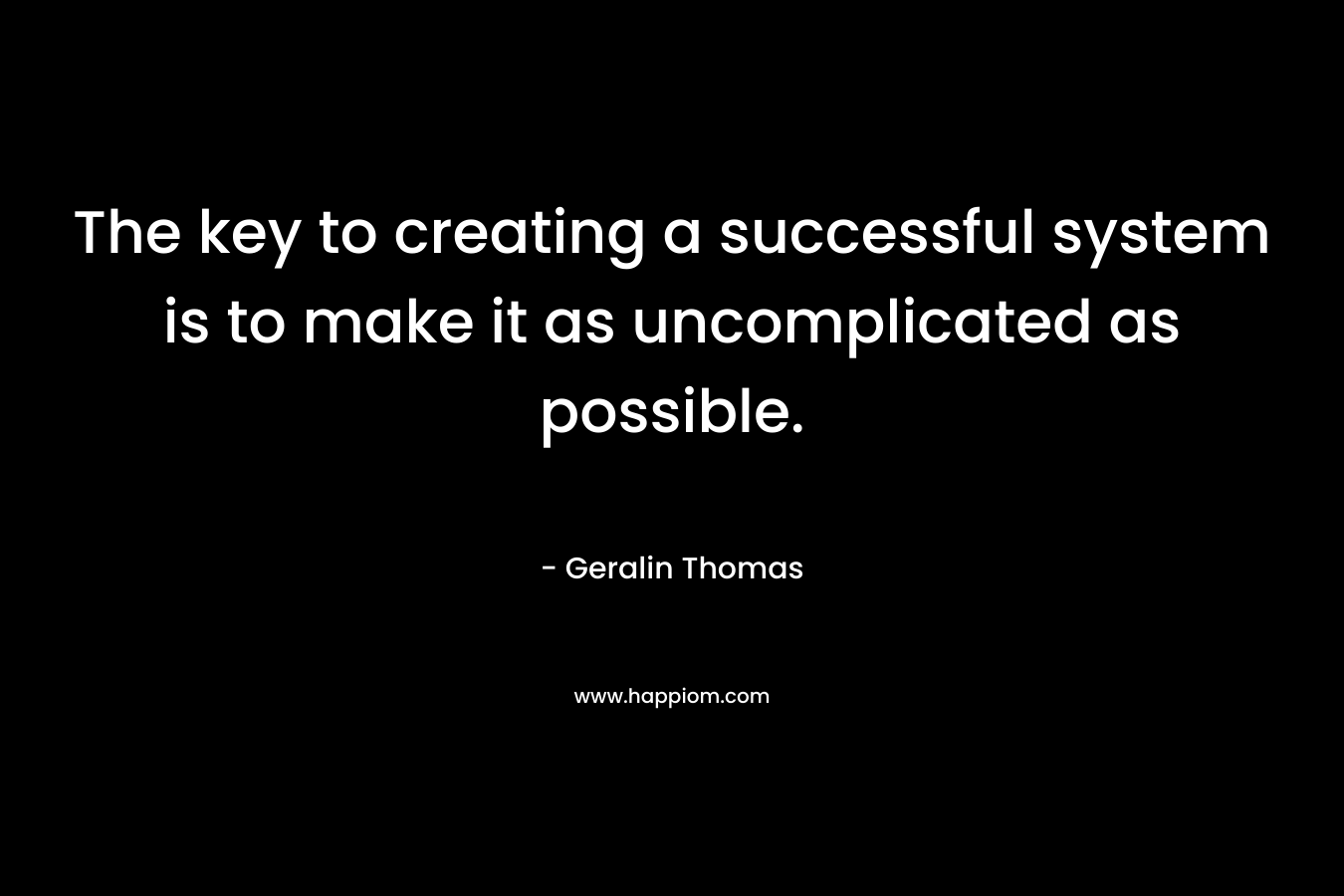The key to creating a successful system is to make it as uncomplicated as possible. – Geralin Thomas
