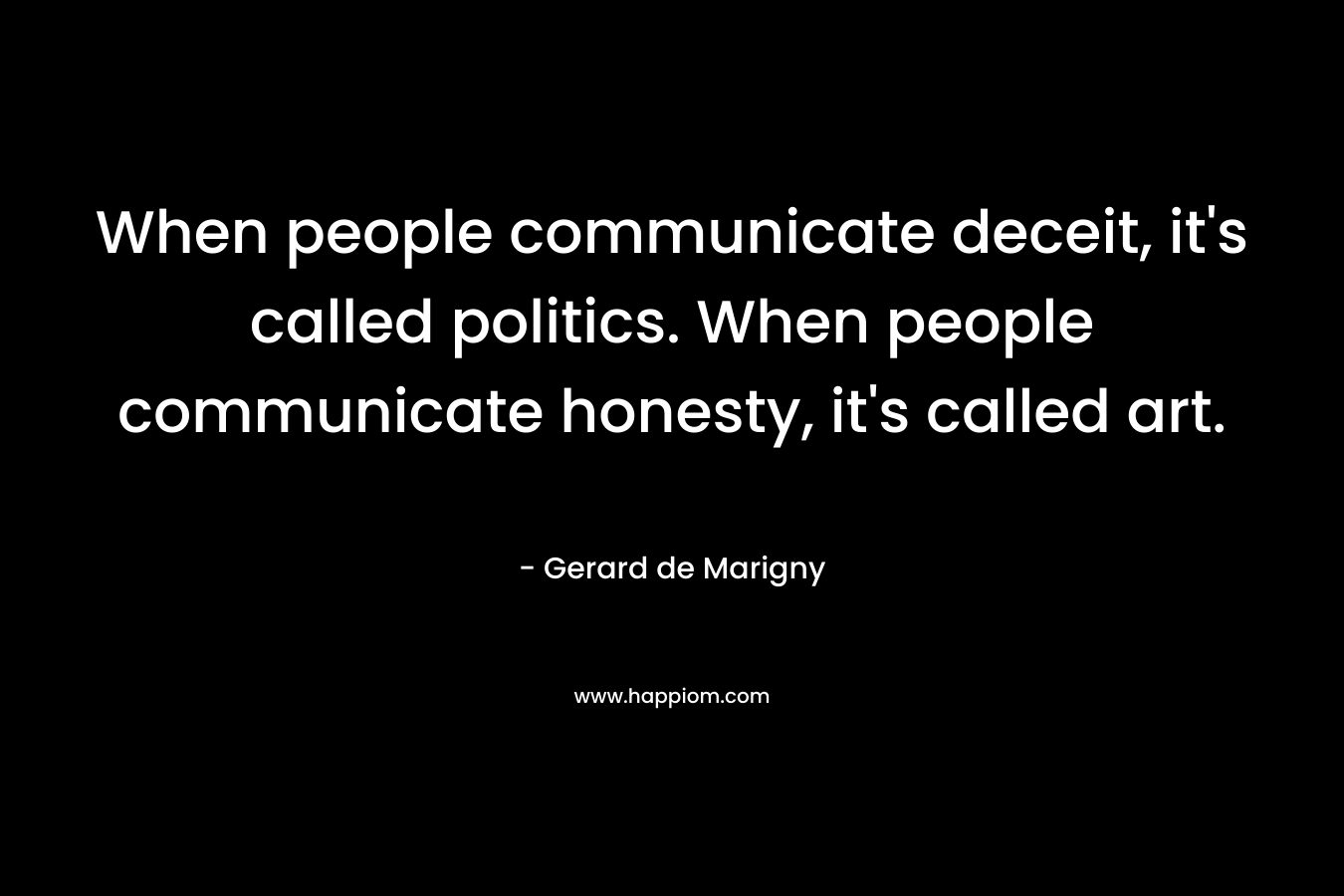 When people communicate deceit, it’s called politics. When people communicate honesty, it’s called art. – Gerard de Marigny