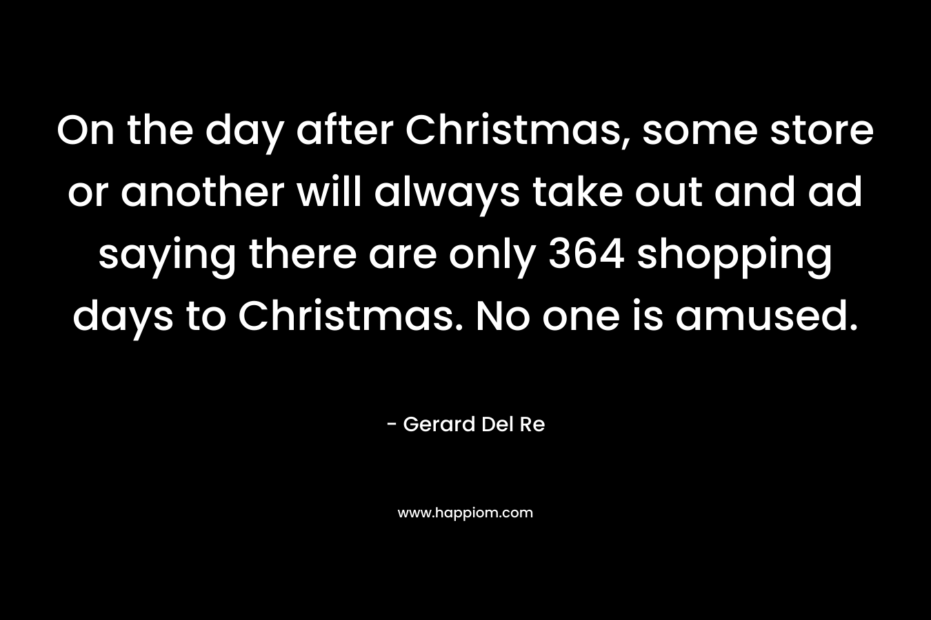 On the day after Christmas, some store or another will always take out and ad saying there are only 364 shopping days to Christmas. No one is amused. – Gerard Del Re