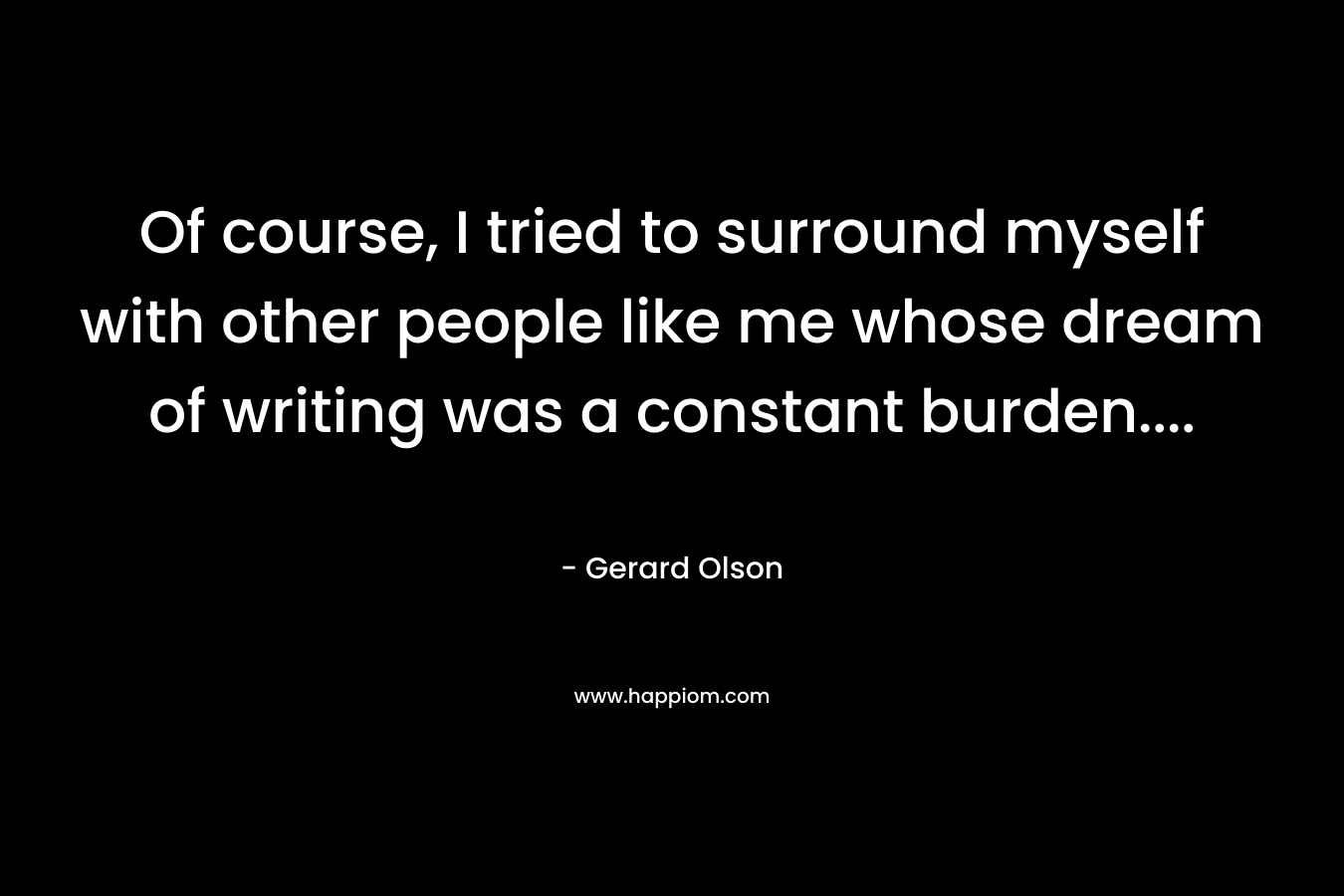 Of course, I tried to surround myself with other people like me whose dream of writing was a constant burden…. – Gerard Olson