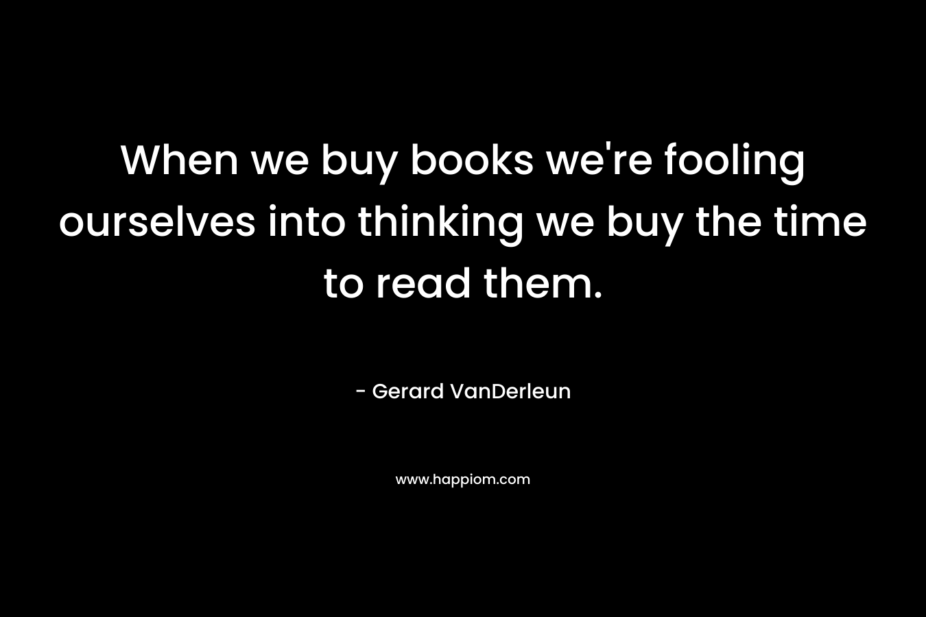 When we buy books we’re fooling ourselves into thinking we buy the time to read them. – Gerard VanDerleun