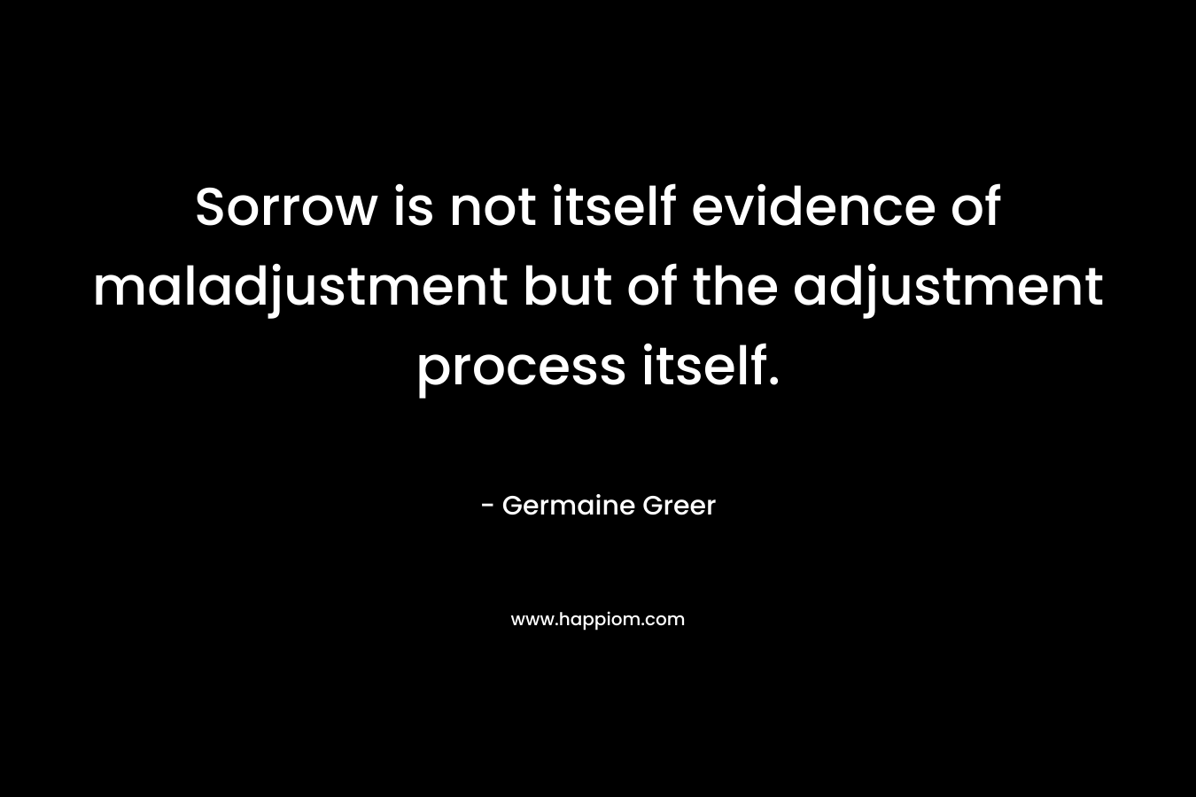 Sorrow is not itself evidence of maladjustment but of the adjustment process itself. – Germaine Greer