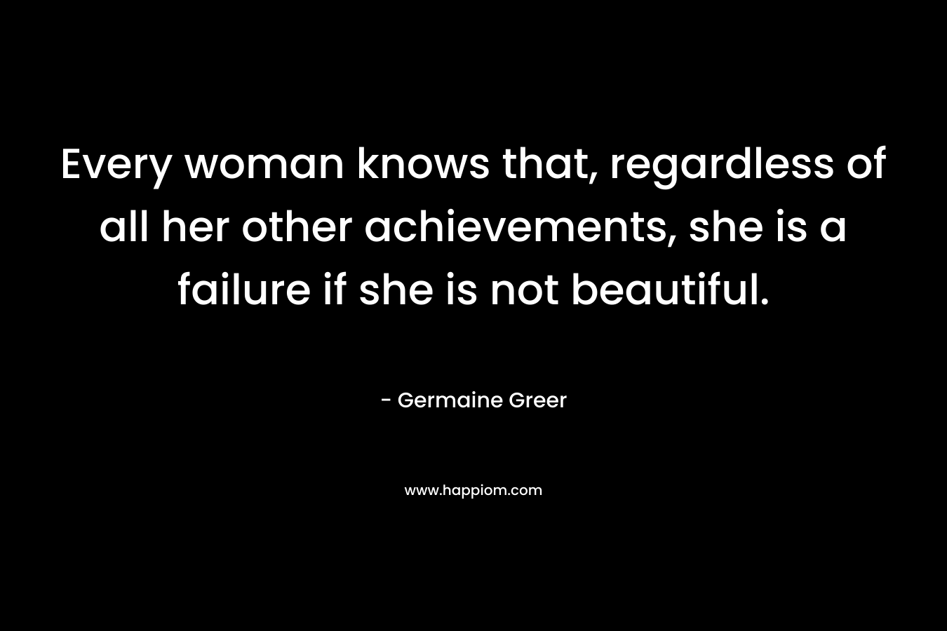 Every woman knows that, regardless of all her other achievements, she is a failure if she is not beautiful. – Germaine Greer