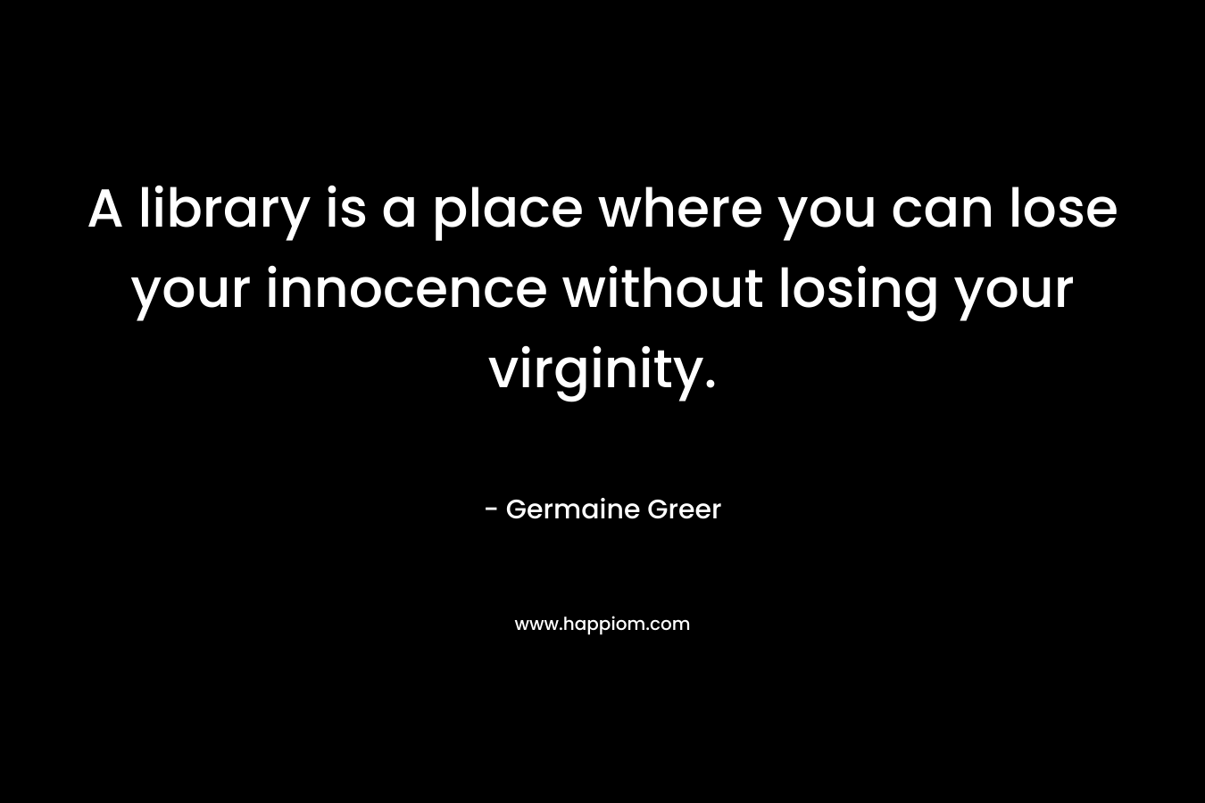 A library is a place where you can lose your innocence without losing your virginity. – Germaine Greer