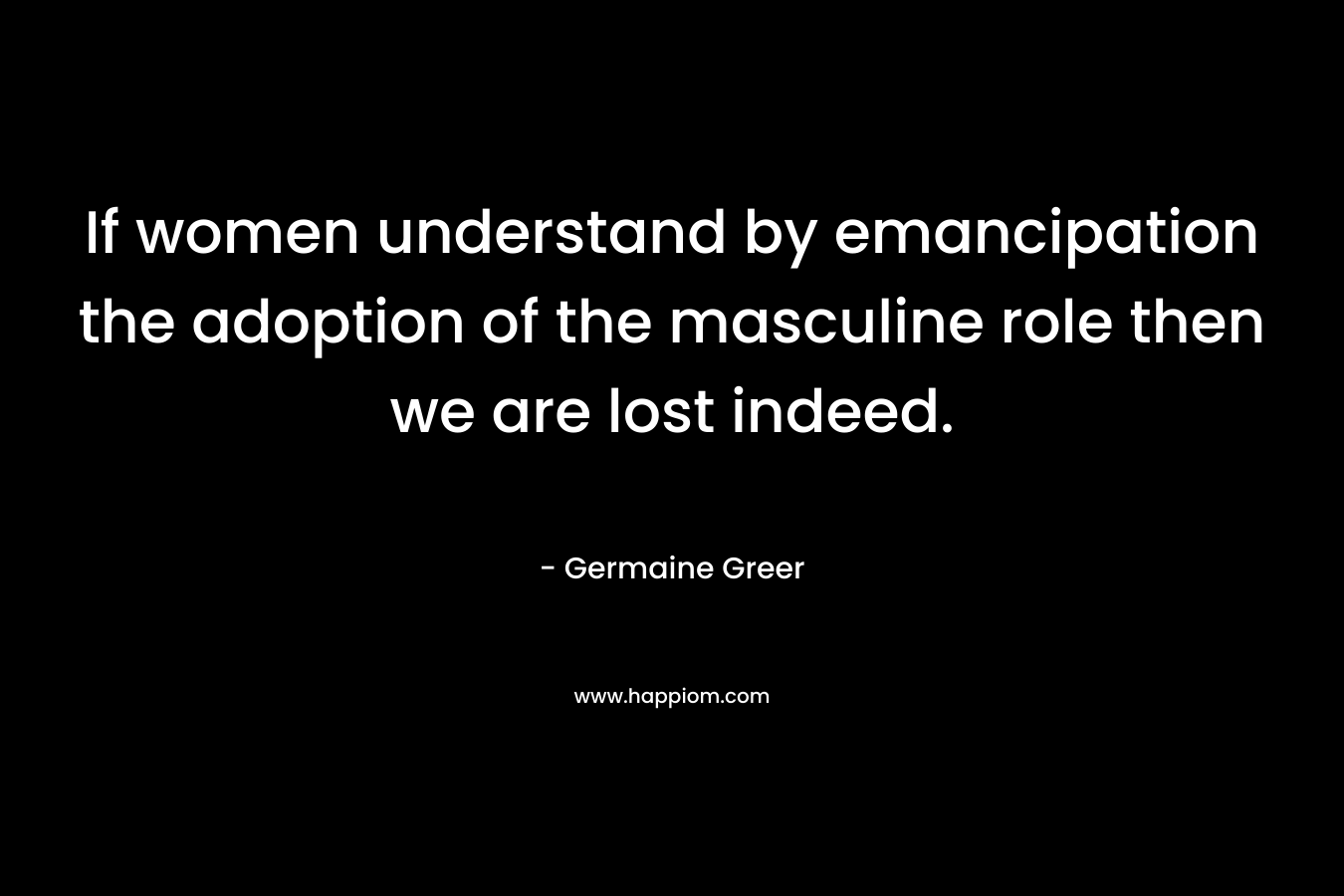 If women understand by emancipation the adoption of the masculine role then we are lost indeed. – Germaine Greer
