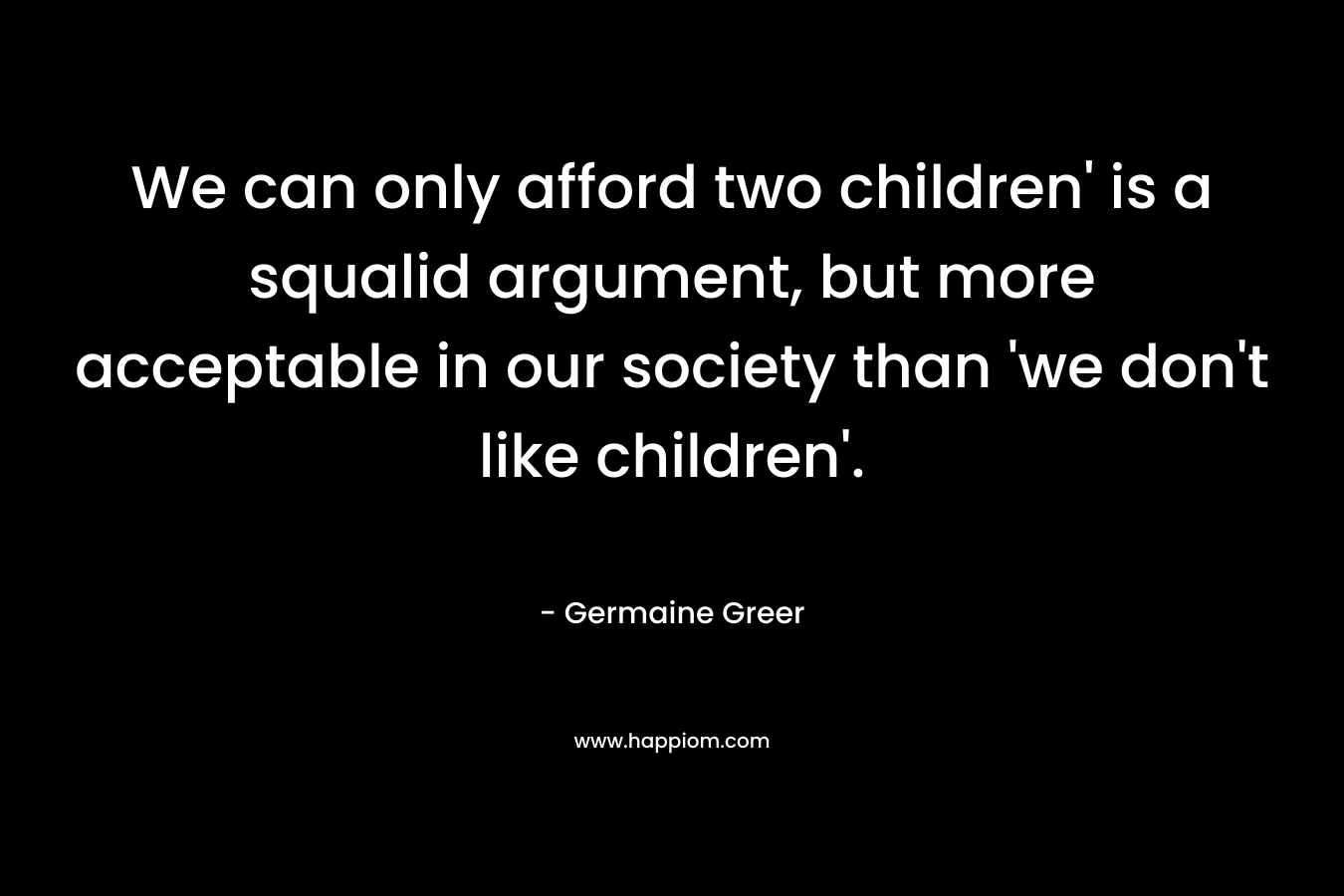 We can only afford two children’ is a squalid argument, but more acceptable in our society than ‘we don’t like children’. – Germaine Greer