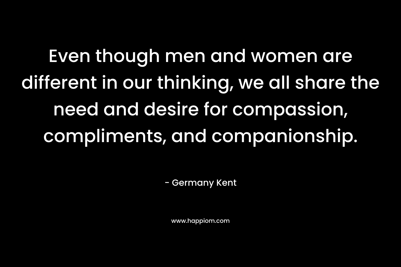 Even though men and women are different in our thinking, we all share the need and desire for compassion, compliments, and companionship. – Germany Kent