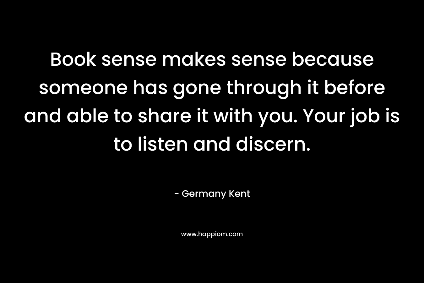 Book sense makes sense because someone has gone through it before and able to share it with you. Your job is to listen and discern.