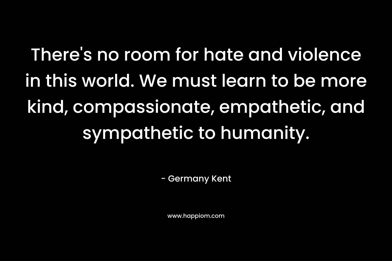 There’s no room for hate and violence in this world. We must learn to be more kind, compassionate, empathetic, and sympathetic to humanity. – Germany Kent
