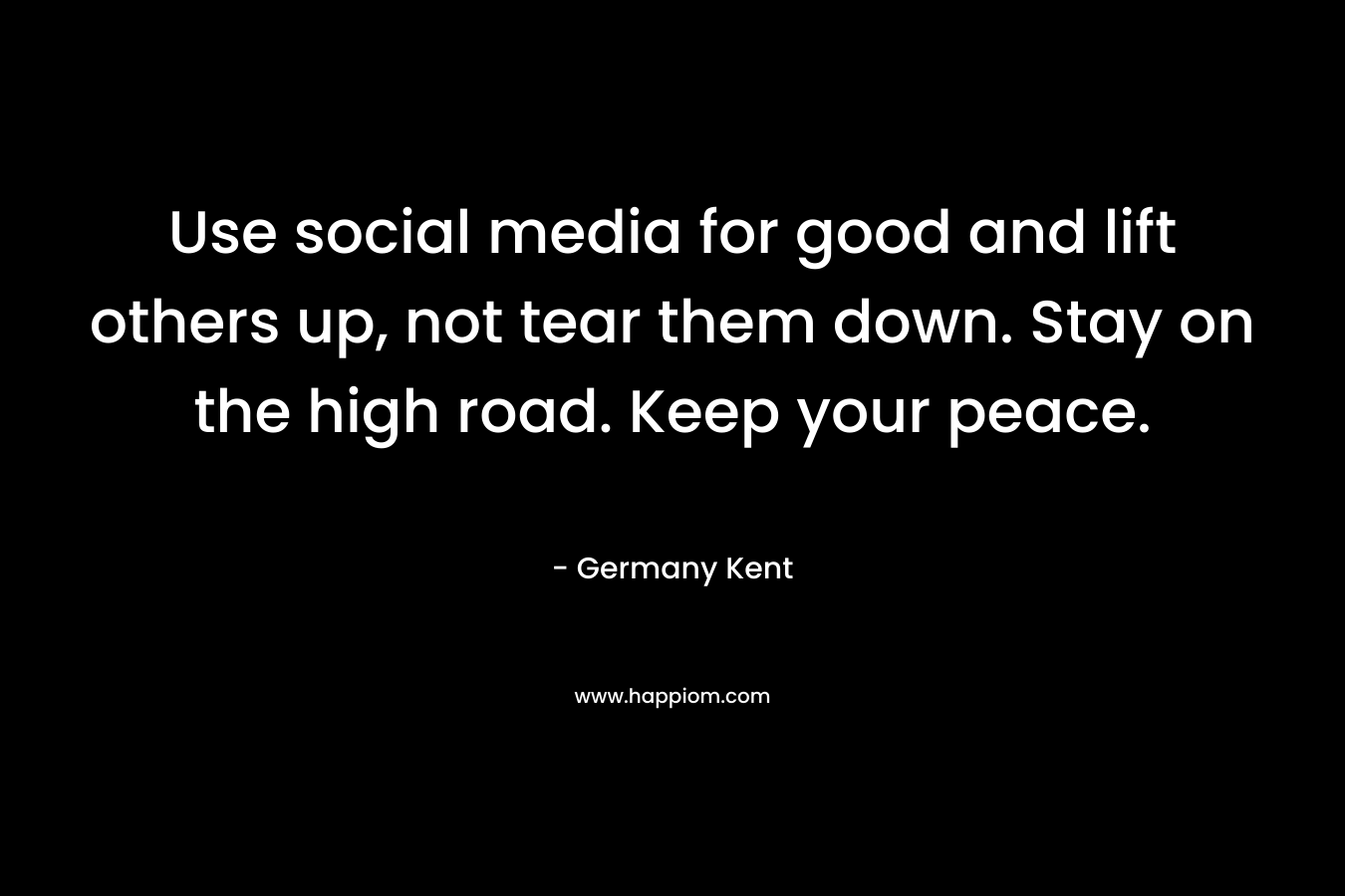 Use social media for good and lift others up, not tear them down. Stay on the high road. Keep your peace. – Germany Kent