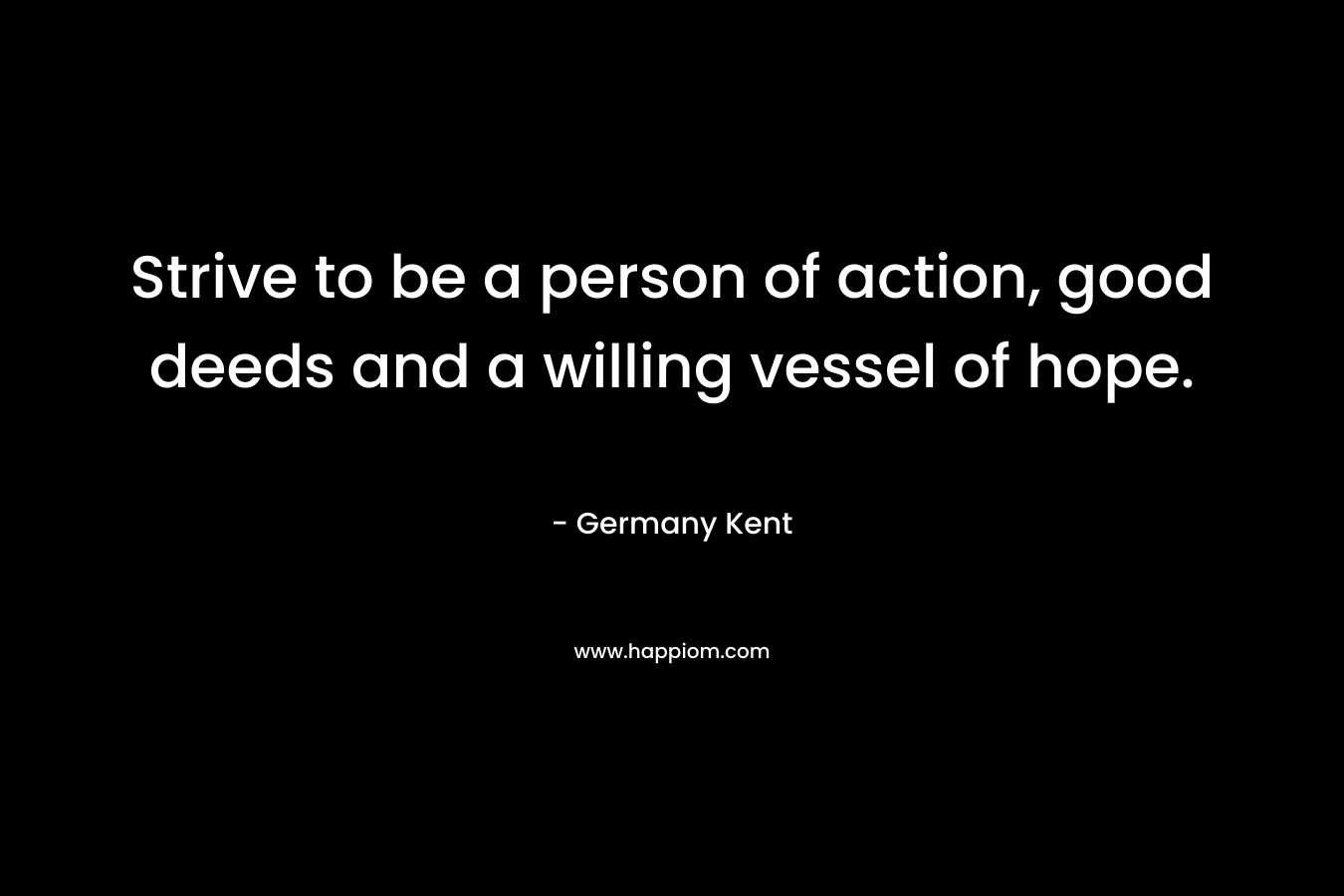 Strive to be a person of action, good deeds and a willing vessel of hope. – Germany Kent