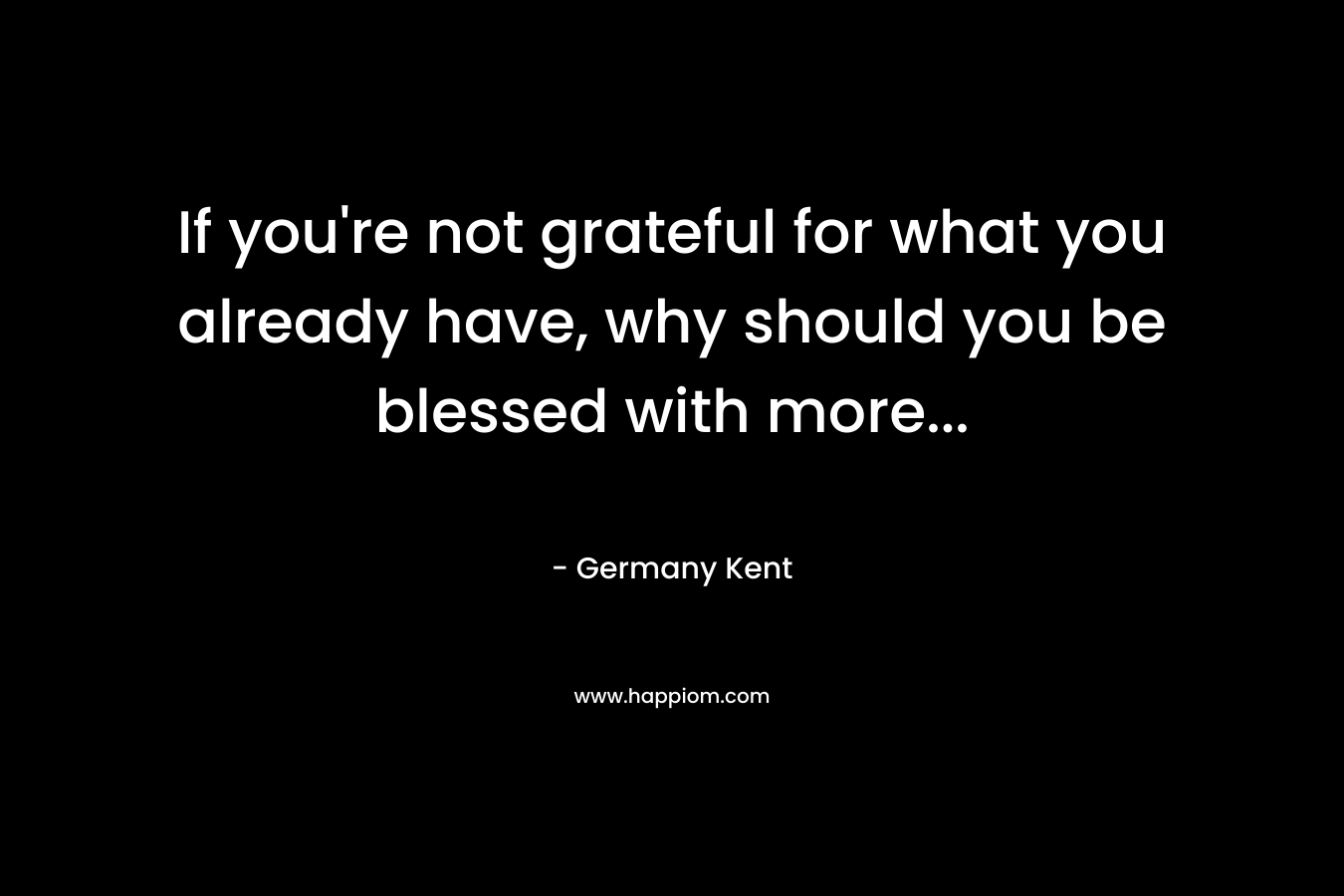 If you’re not grateful for what you already have, why should you be blessed with more… – Germany Kent