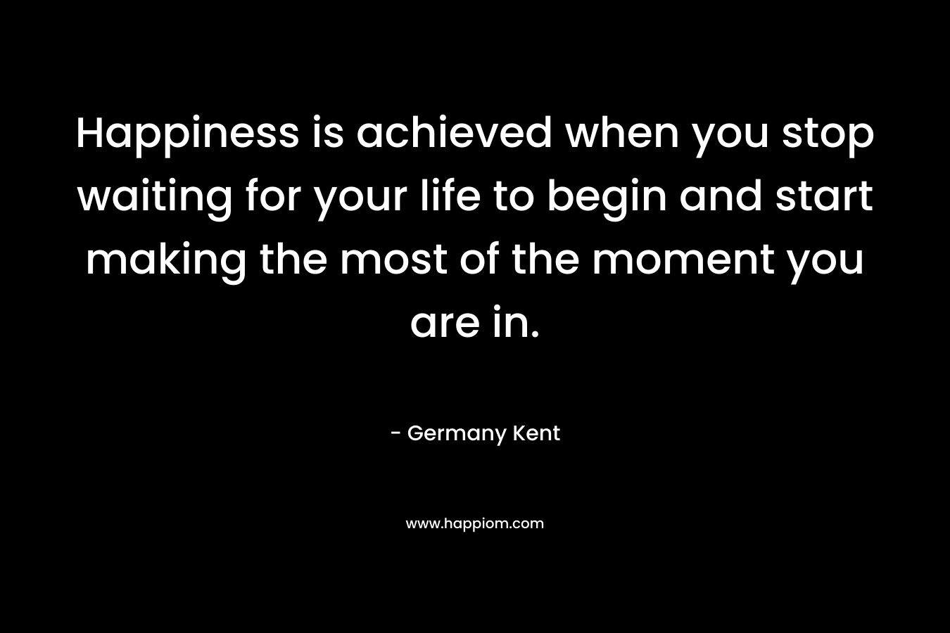 Happiness is achieved when you stop waiting for your life to begin and start making the most of the moment you are in. – Germany Kent