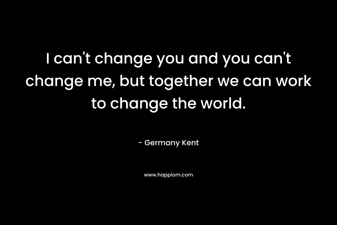 I can’t change you and you can’t change me, but together we can work to change the world. – Germany Kent