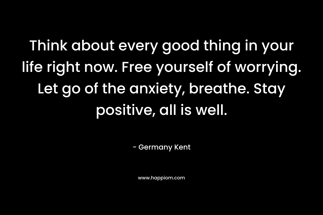 Think about every good thing in your life right now. Free yourself of worrying. Let go of the anxiety, breathe. Stay positive, all is well.