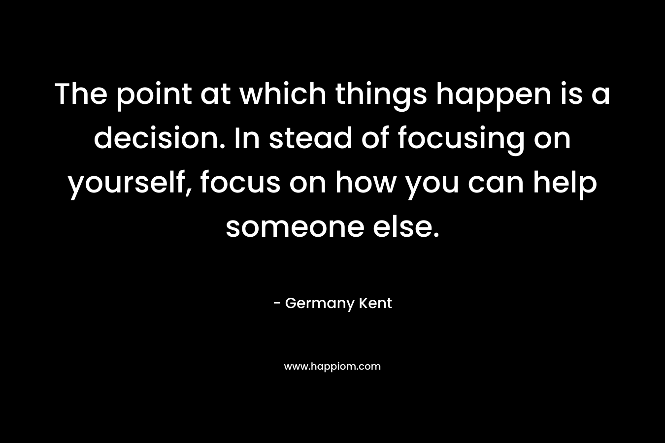 The point at which things happen is a decision. In stead of focusing on yourself, focus on how you can help someone else. – Germany Kent