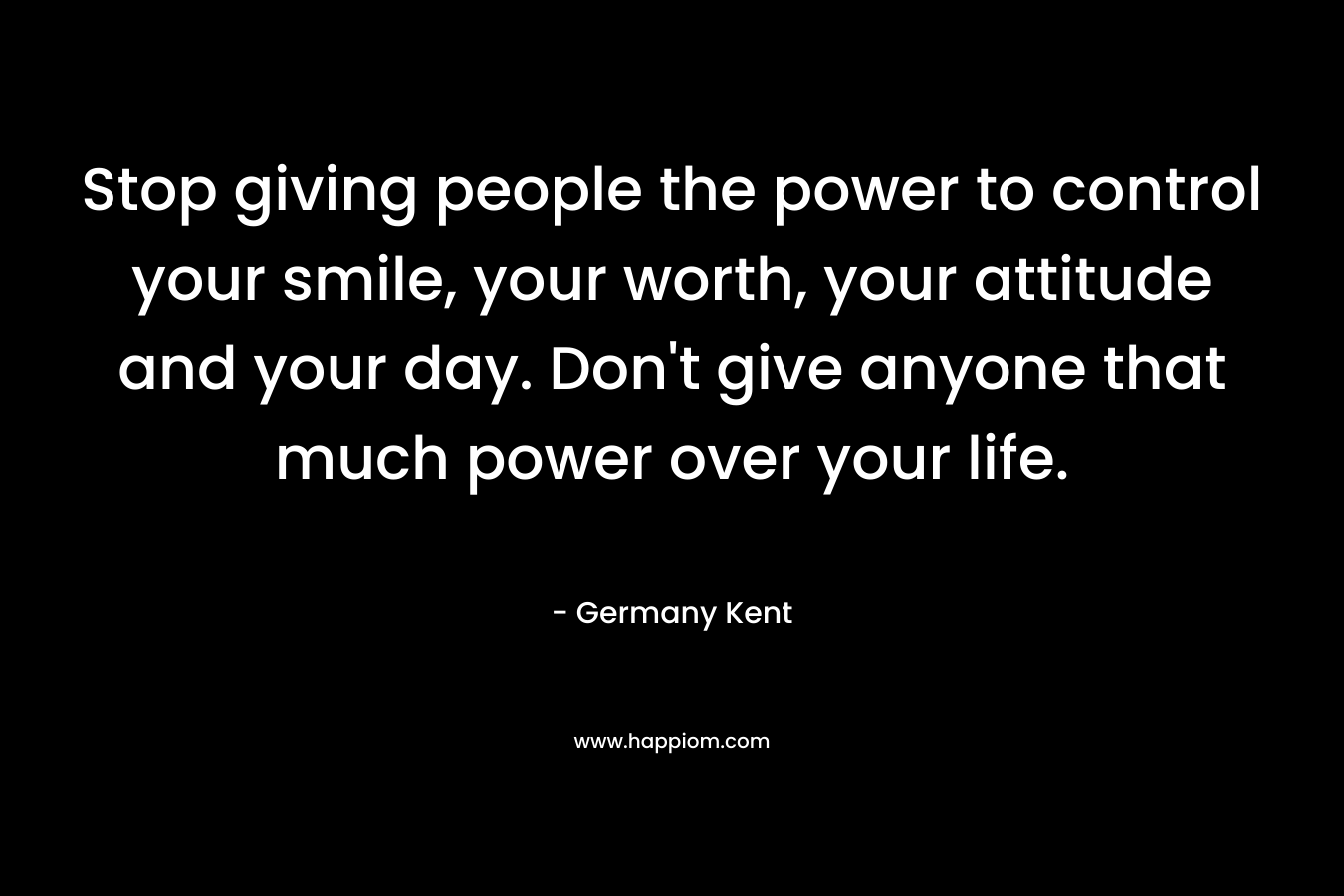Stop giving people the power to control your smile, your worth, your attitude and your day. Don't give anyone that much power over your life.
