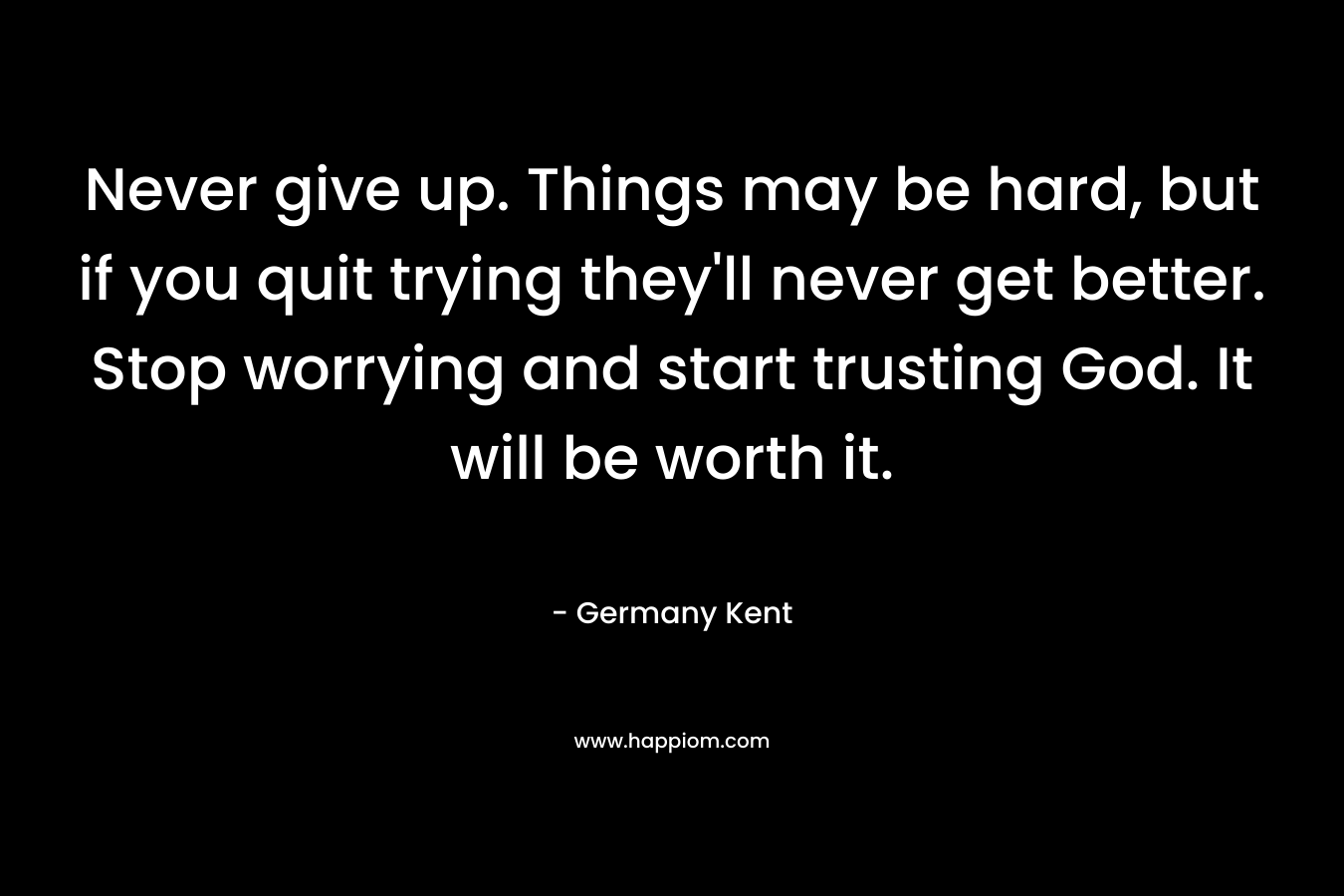 Never give up. Things may be hard, but if you quit trying they'll never get better. Stop worrying and start trusting God. It will be worth it.