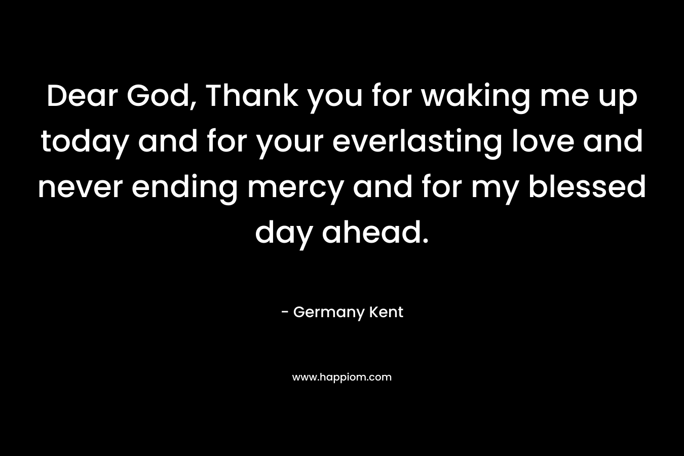 Dear God, Thank you for waking me up today and for your everlasting love and never ending mercy and for my blessed day ahead.