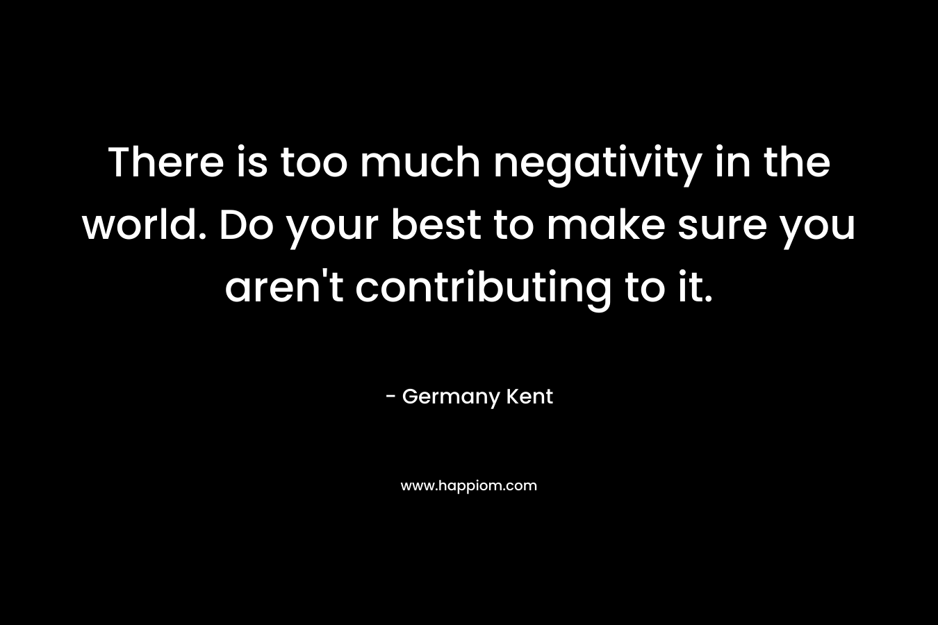 There is too much negativity in the world. Do your best to make sure you aren't contributing to it.