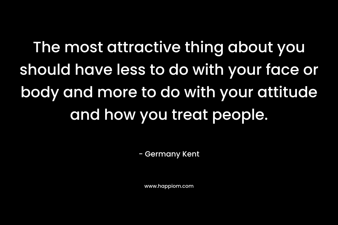 The most attractive thing about you should have less to do with your face or body and more to do with your attitude and how you treat people.