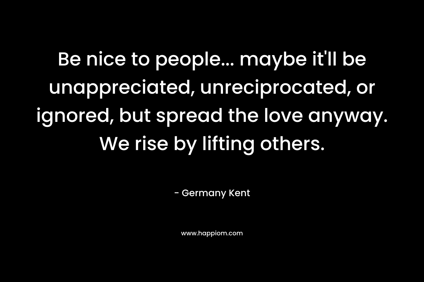 Be nice to people... maybe it'll be unappreciated, unreciprocated, or ignored, but spread the love anyway. We rise by lifting others.