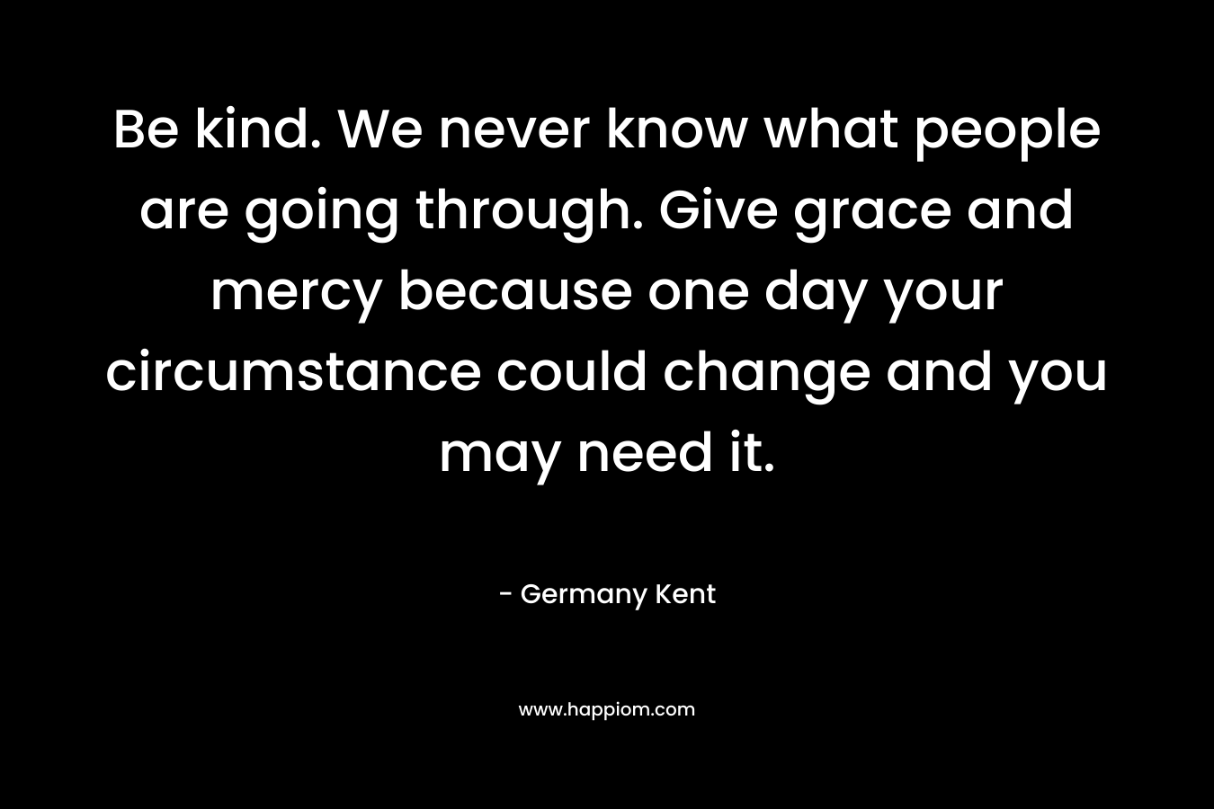 Be kind. We never know what people are going through. Give grace and mercy because one day your circumstance could change and you may need it.