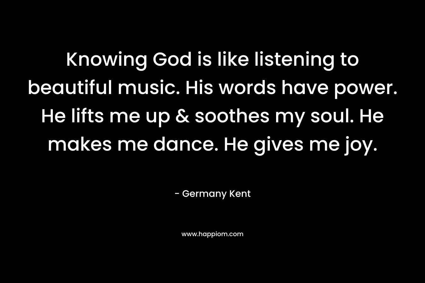 Knowing God is like listening to beautiful music. His words have power. He lifts me up & soothes my soul. He makes me dance. He gives me joy.