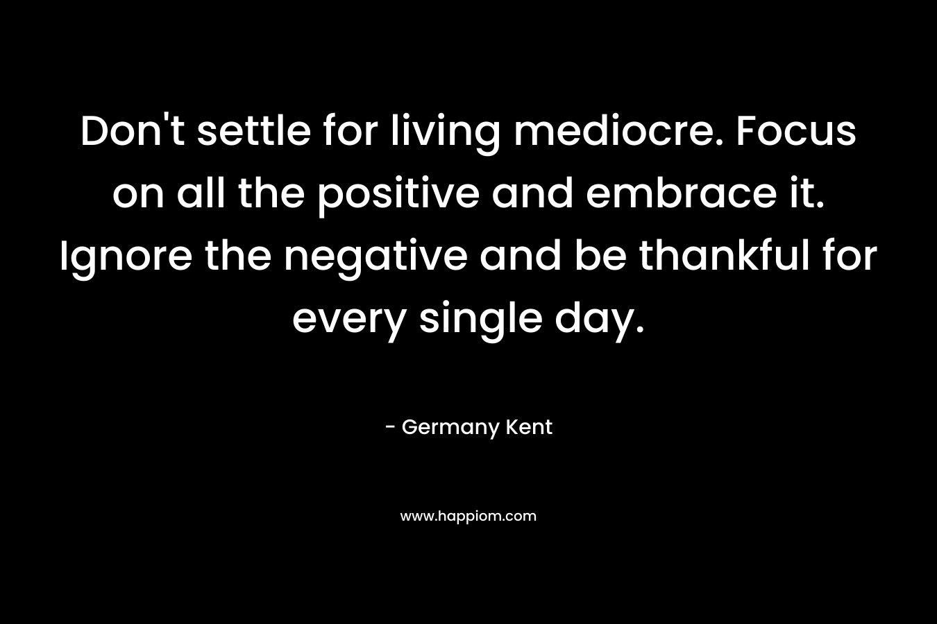 Don't settle for living mediocre. Focus on all the positive and embrace it. Ignore the negative and be thankful for every single day.