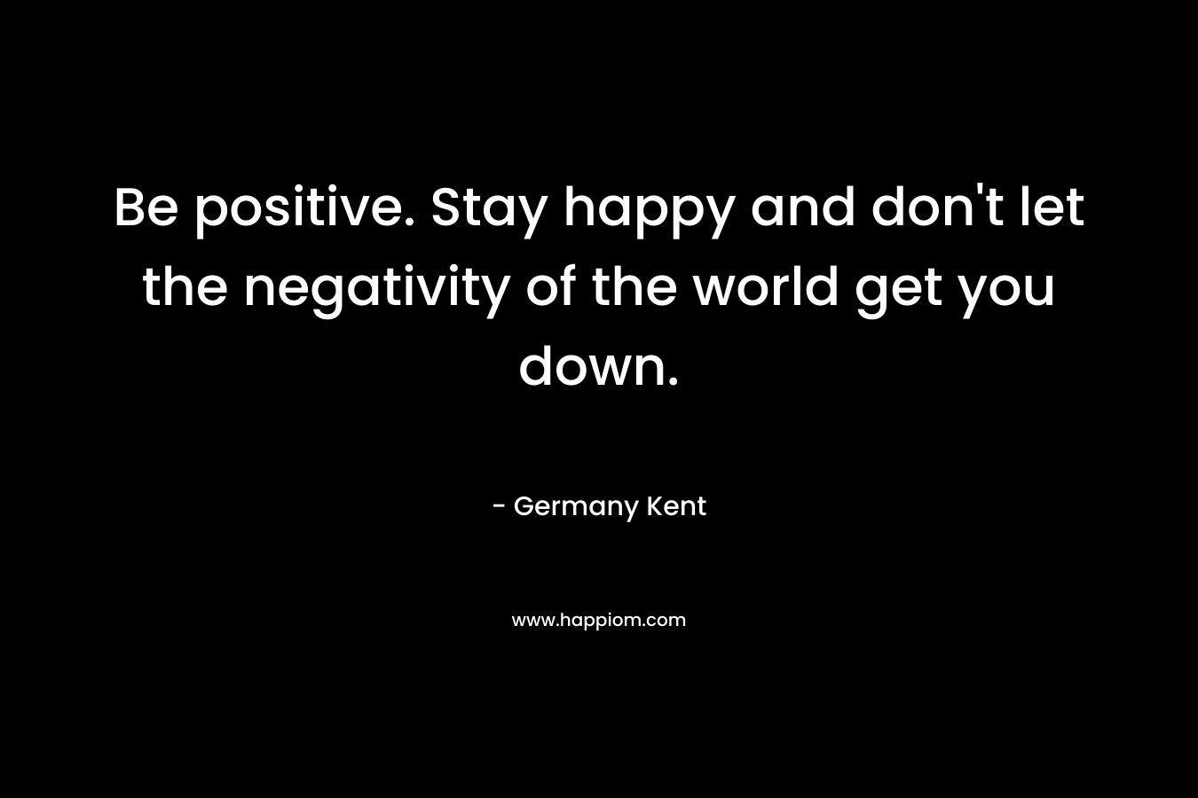 Be positive. Stay happy and don't let the negativity of the world get you down.