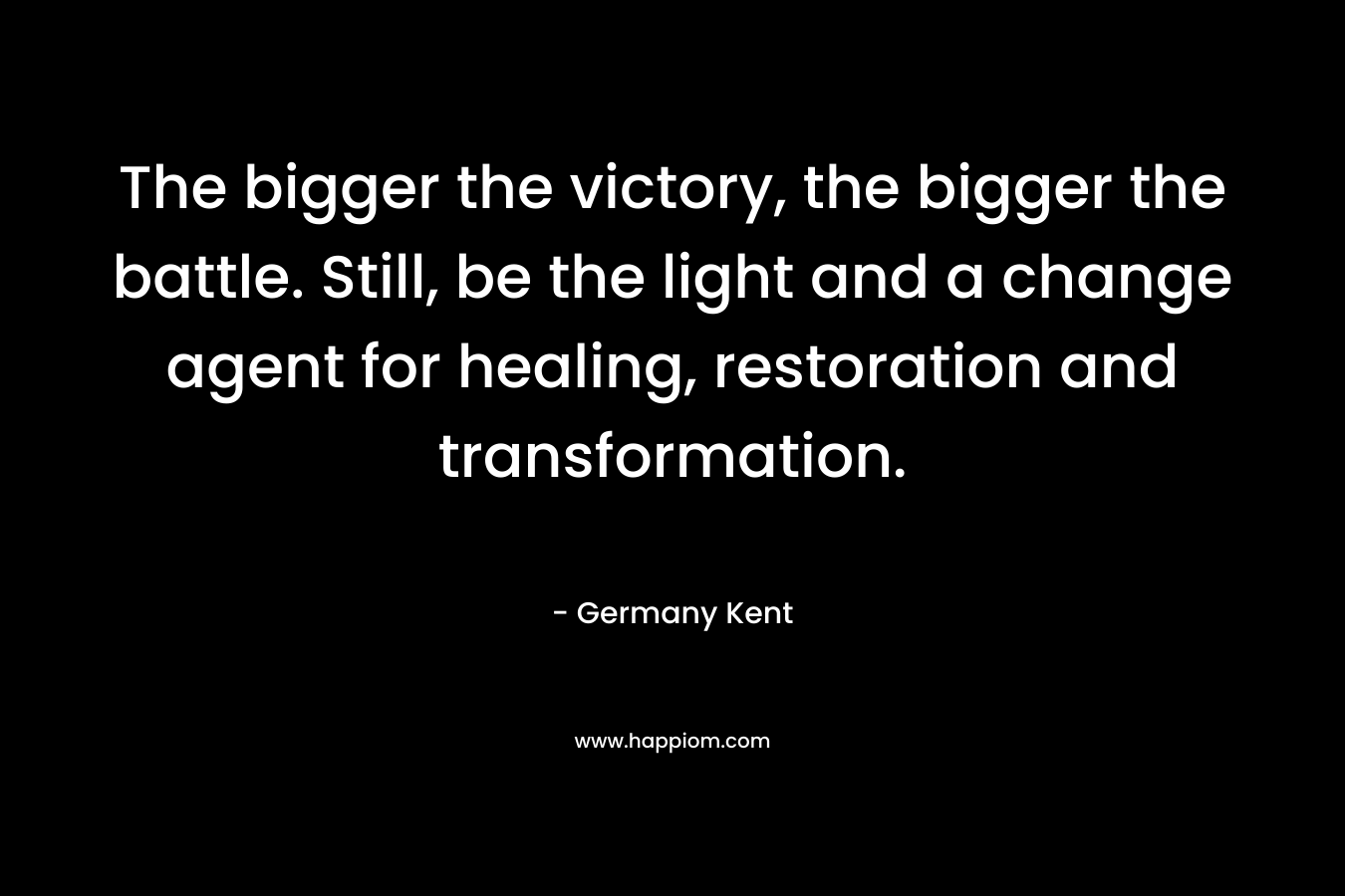 The bigger the victory, the bigger the battle. Still, be the light and a change agent for healing, restoration and transformation.