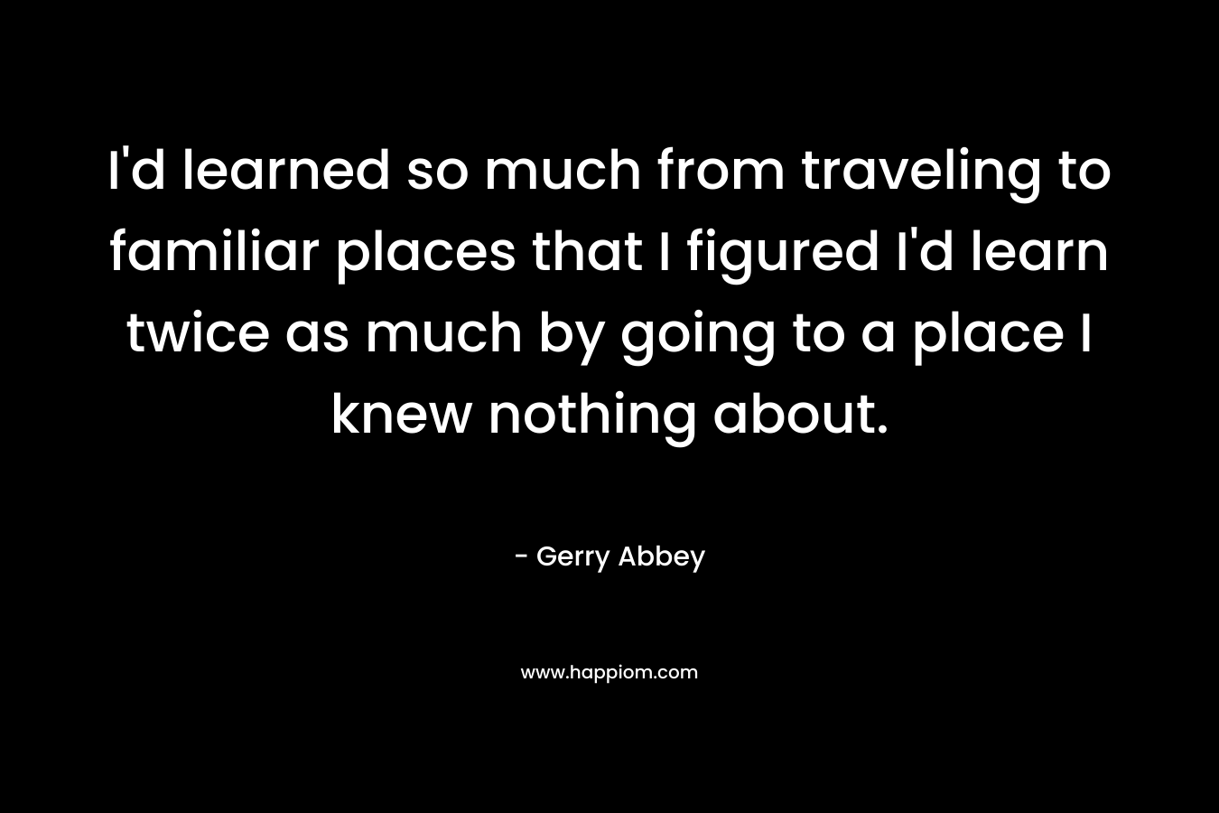 I’d learned so much from traveling to familiar places that I figured I’d learn twice as much by going to a place I knew nothing about. – Gerry Abbey