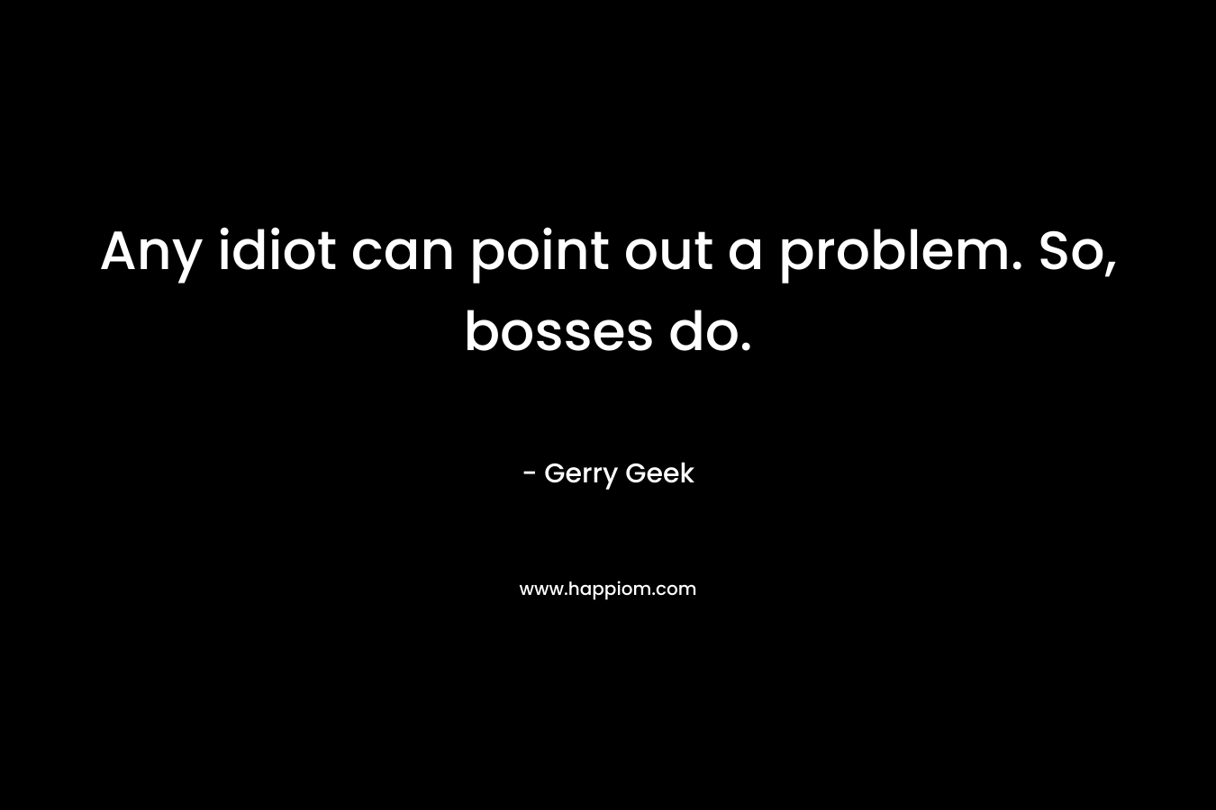Any idiot can point out a problem. So, bosses do. – Gerry Geek