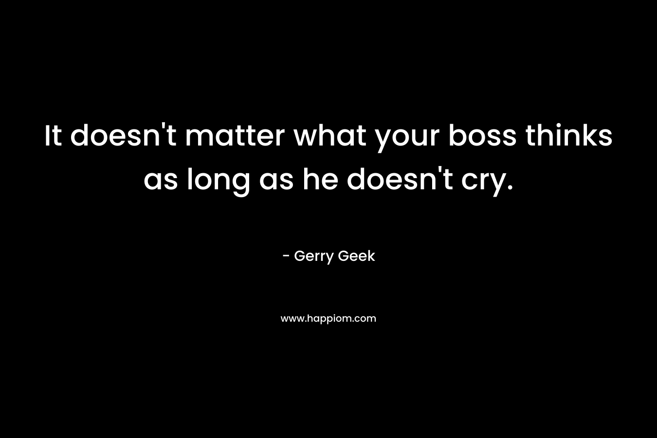 It doesn’t matter what your boss thinks as long as he doesn’t cry. – Gerry Geek