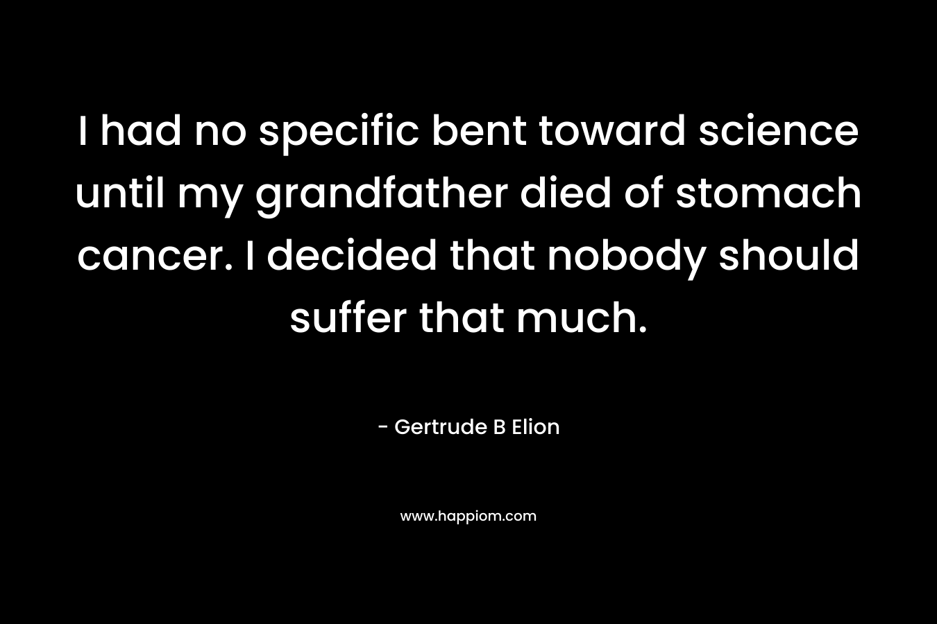 I had no specific bent toward science until my grandfather died of stomach cancer. I decided that nobody should suffer that much. – Gertrude B Elion