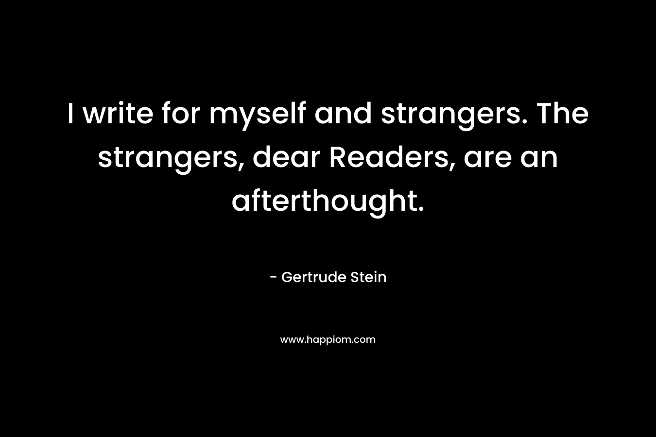 I write for myself and strangers. The strangers, dear Readers, are an afterthought. – Gertrude Stein