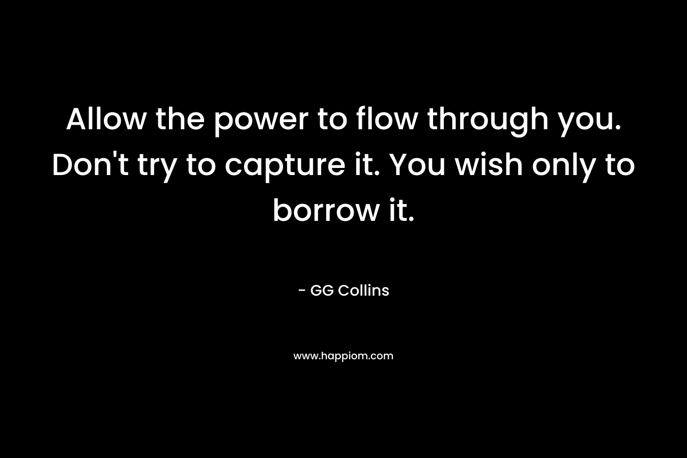 Allow the power to flow through you. Don’t try to capture it. You wish only to borrow it. – GG Collins