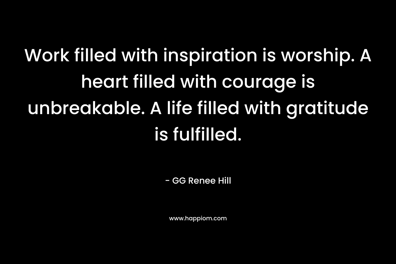 Work filled with inspiration is worship. A heart filled with courage is unbreakable. A life filled with gratitude is fulfilled.
