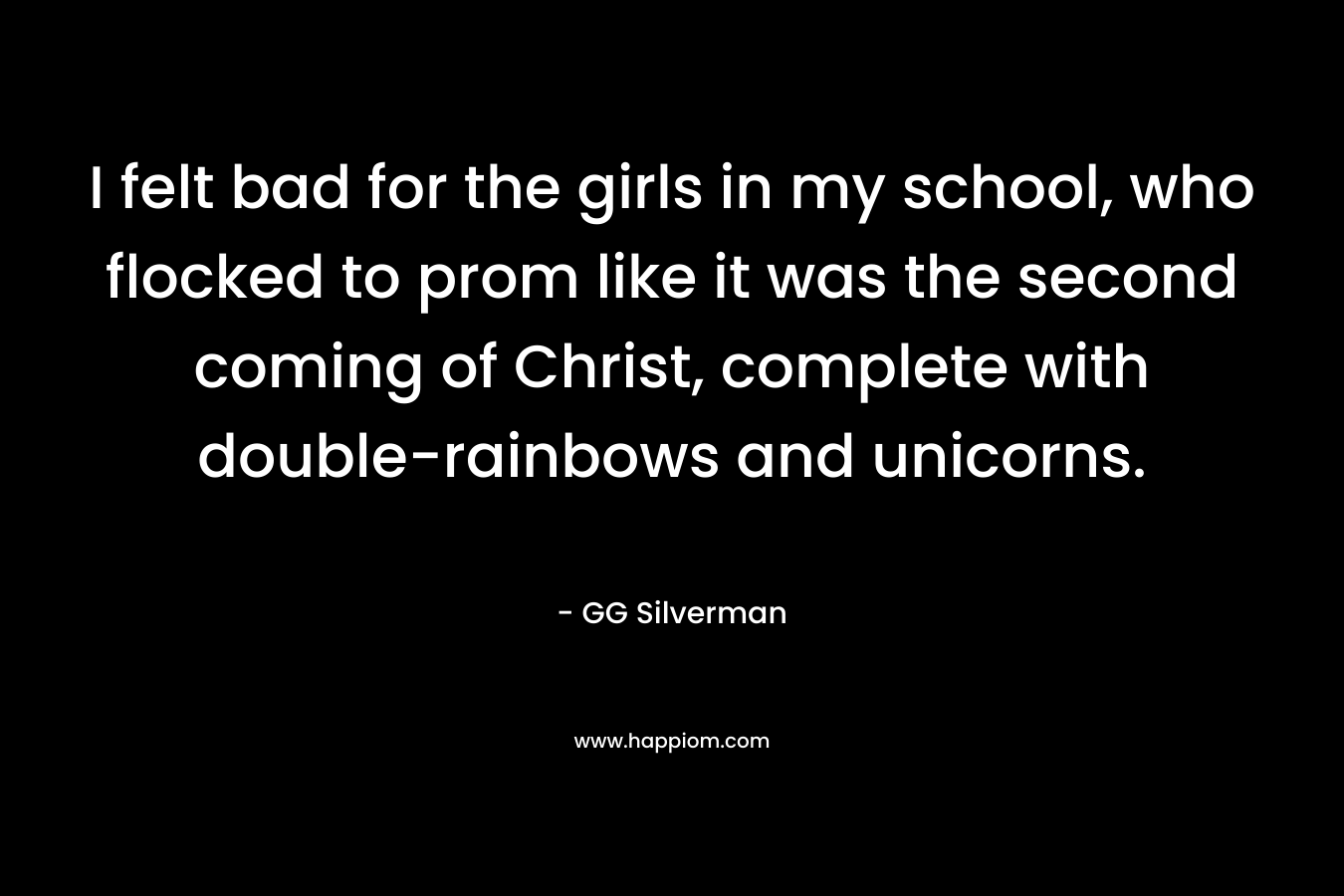 I felt bad for the girls in my school, who flocked to prom like it was the second coming of Christ, complete with double-rainbows and unicorns. – GG Silverman