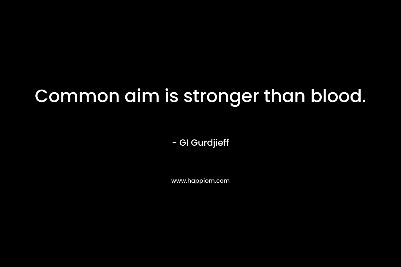Common aim is stronger than blood. – GI Gurdjieff