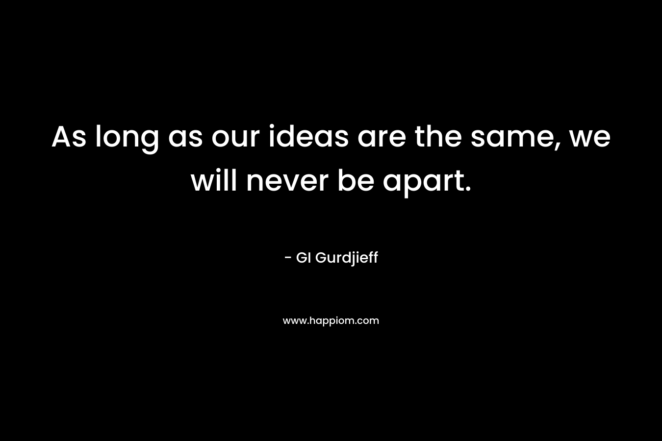 As long as our ideas are the same, we will never be apart. – GI Gurdjieff