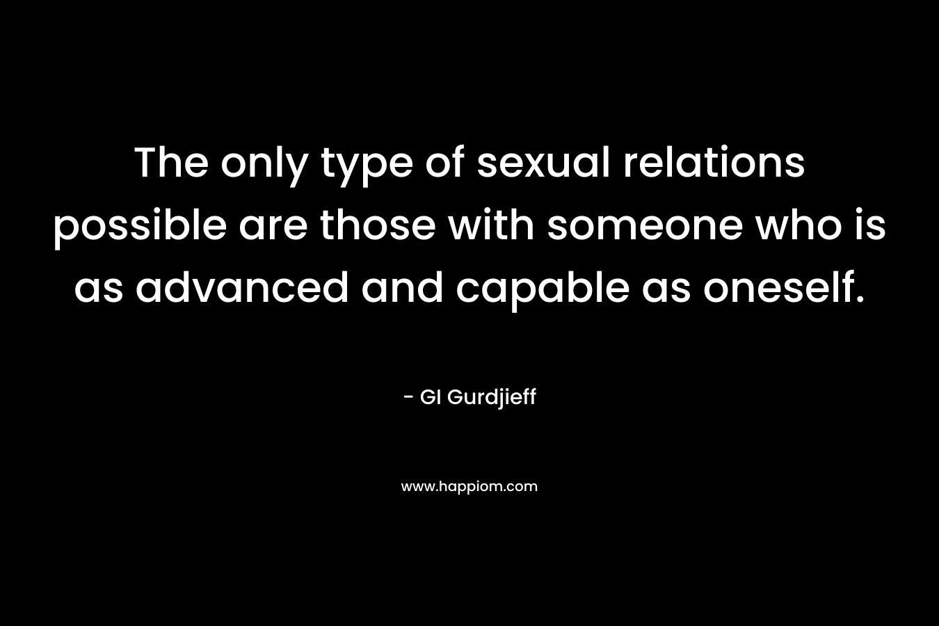 The only type of sexual relations possible are those with someone who is as advanced and capable as oneself. – GI Gurdjieff
