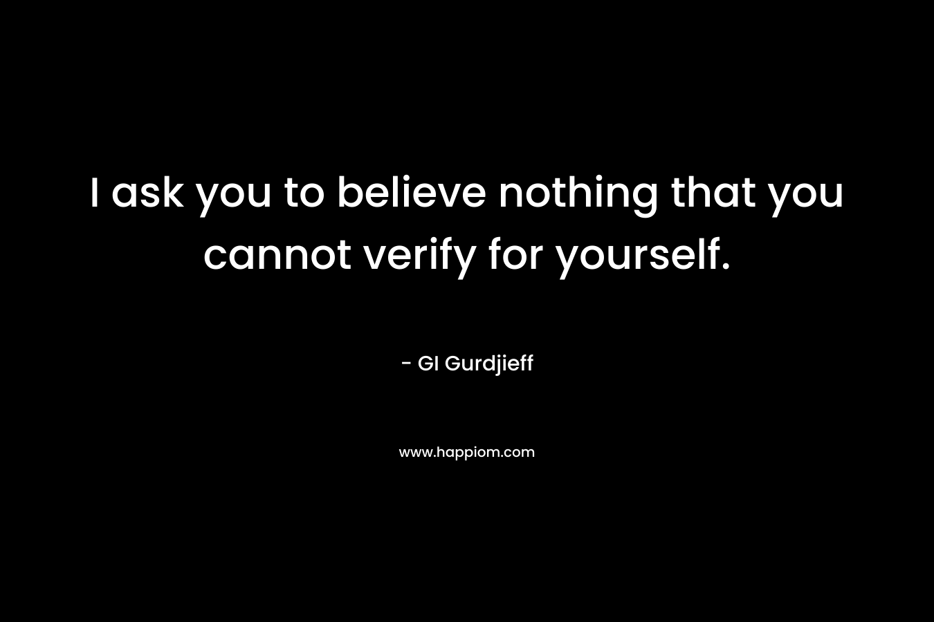 I ask you to believe nothing that you cannot verify for yourself. – GI Gurdjieff